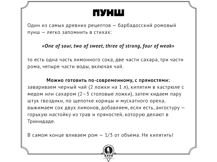 Рецепт  Один из самых древних рецептов — барбадосский ромовый пунш — легко запомнить в стихах: «One of sour, two of sweet, three of strong, four of weak», то есть одна часть лимонного сока, две части сахара, три части рома, четыре части воды, включая чай.  Можно готовить по-современному, с пряностями: завариваем черный чай (2 ложки на 1 л), кипятим в кастрюле с медом или сахаром (2–3 столовые ложки), затем кидаем пару штук гвоздики, по щепотке корицы и мускатного ореха, выжимаем сок двух лимонов, добавляем, если есть, ангостуру — горькую настойку из трав и пряностей, которую делают в Тринидаде. В самом конце вливаем ром — 1/3 от объема. Не кипятить!