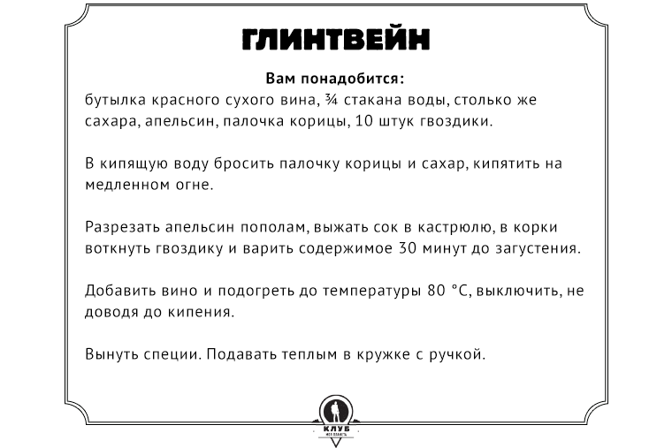 Рецепт  Вам понадобится: бутылка красного сухого вина, ¾ стакана воды, столько же сахара, апельсин, палочка корицы, 10 штук гвоздики. В кипящую воду бросить палочку корицы и сахар, кипятить на медленном огне. Разрезать апельсин пополам, выжать сок в кастрюлю, в корки воткнуть гвоздику и варить содержимое 30 минут до загустения. Добавить вино и подогреть до температуры 80 °C, выключить, не доводя до кипения. Вынуть специи. Подавать теплым в кружке с ручкой.