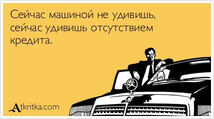 Сейчас машиной не удивишь, 
сейчас удивишь отсутствием 
кредита.
