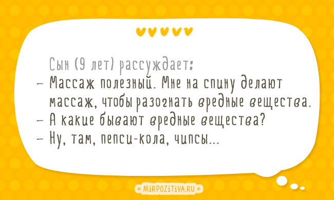 Сын (9 лет) рассуждает: — Массаж полезный. Мне на спину делают массаж, чтобы разогнать вредные вещества. — А какие бывают вредные вещества? — Ну, там, пепси-кола, чипсы... Сын (9 лет) рассуждает: — Массаж полезный. Мне на спину делают массаж, чтобы разогнать вредные вещества. — А какие бывают вредные вещества? — Ну, там, пепси-кола, чипсы...