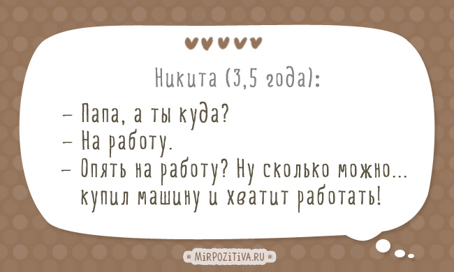 Никита (3,5 года): — Папа, а ты куда? — На работу. — Опять на работу? Ну сколько можно... купил машину и хватит работать! Никита (3,5 года): — Папа, а ты куда? — На работу. — Опять на работу? Ну сколько можно... купил машину и хватит работать!