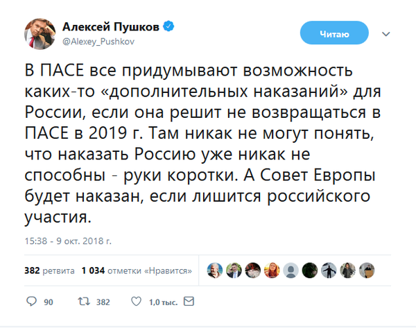 «В ПАСЕ все придумывают возможность каких-то «дополнительных наказаний» для России, если она решит не возвращаться в ПАСЕ в 2019 г. Там никак не могут понять, что наказать Россию уже никак не способны - руки коротки. А Совет Европы будет наказан, если лишится российского участия», – написал глава комитета Совета Федерации по информационной политике Алексей Пушков в Twitter.