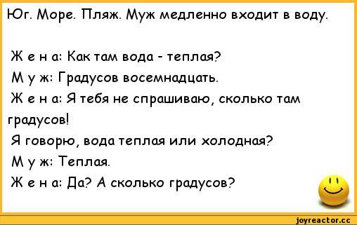 Юг. Море. Пляж. Муж медленно входит в воду. Жена: Как там вода - теплая? М у ж: Градусов восемнадцать. Ж е н а: Я тебя не спрашиваю, сколько там градусов! Я говорю, вода теплая или холодная? Муж: Теплая. Жена: Да? А сколько градусов? 1,анекдоты,анекдоты про семью,анекдоты про жен и мужей
