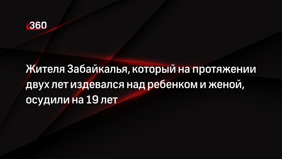 Жителя Забайкалья, который на протяжении двух лет издевался над ребенком и женой, осудили на 19 лет