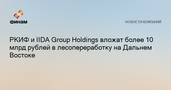 РКИФ и IIDA Group Holdings вложат более 10 млрд рублей в лесопереработку на Дальнем Востоке