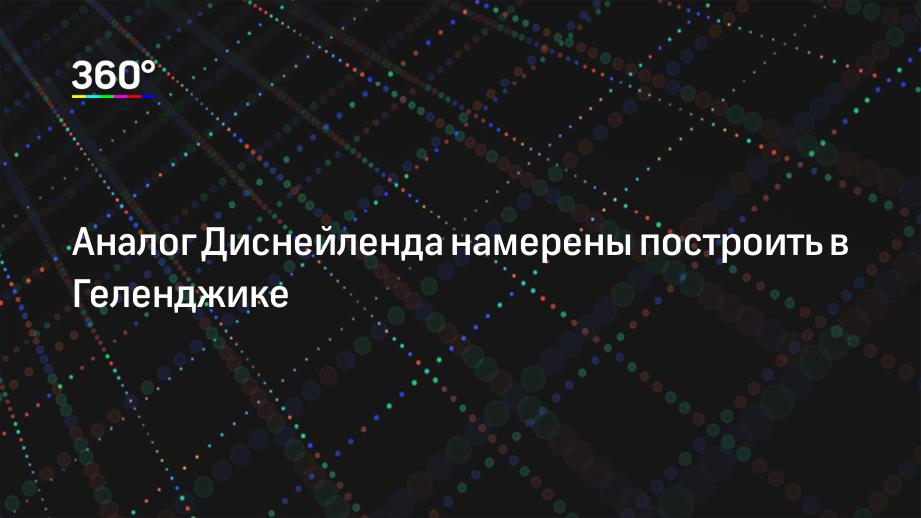 Аналог Диснейленда намерены построить в Геленджике