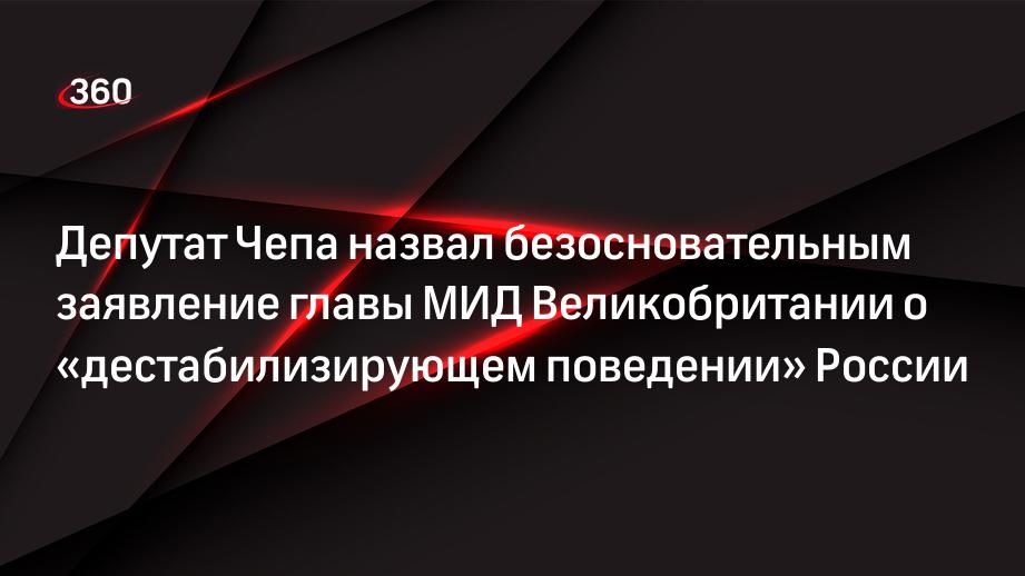 Депутат Чепа назвал безосновательным заявление главы МИД Великобритании о «дестабилизирующем поведении» России