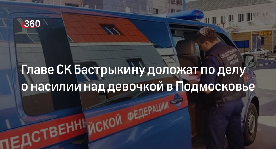 Главе СК Бастрыкину доложат по делу о насилии над девочкой в Подмосковье