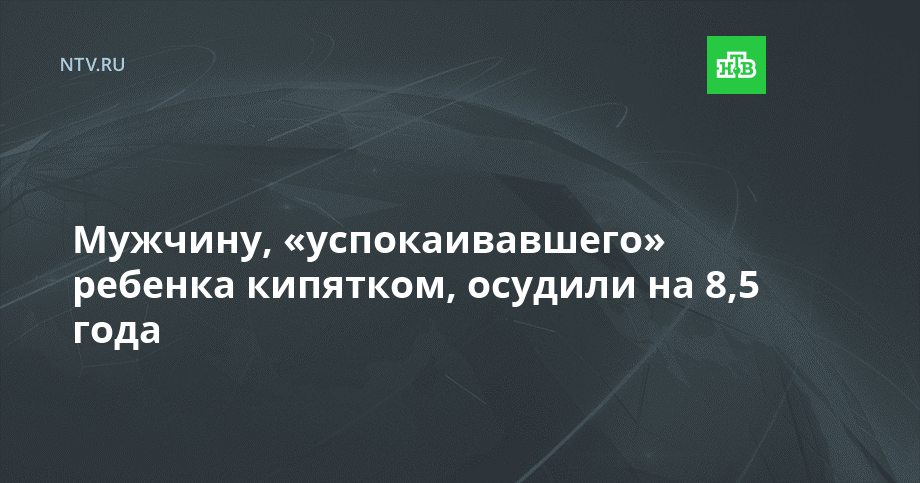 Мужчину, «успокаивавшего» ребенка кипятком, осудили на 8,5 года