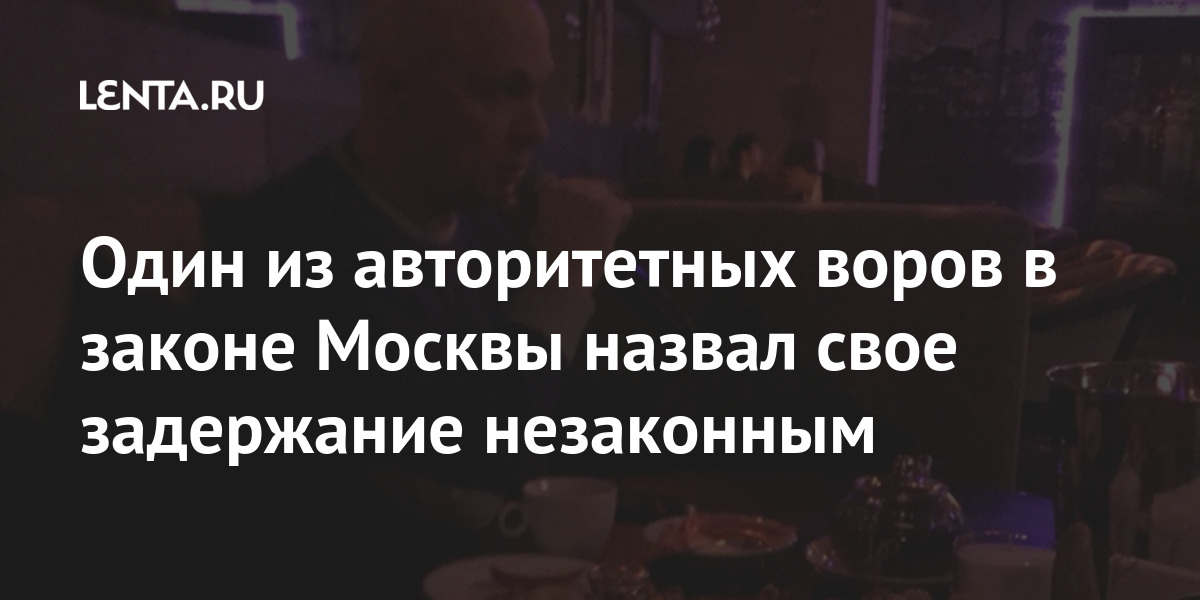 Один из авторитетных воров в законе Москвы назвал свое задержание незаконным Силовые структуры