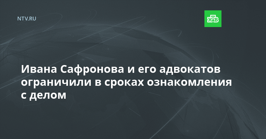 Ивана Сафронова и его адвокатов ограничили в сроках ознакомления с делом