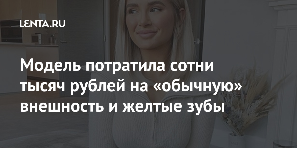 Модель потратила сотни тысяч рублей на «обычную» внешность и желтые зубы Ценности