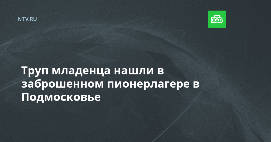 Труп младенца нашли в заброшенном пионерлагере в Подмосковье