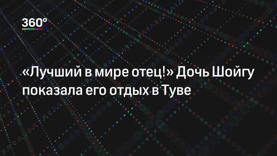 «Лучший в мире отец!» Дочь Шойгу показала его отдых в Туве