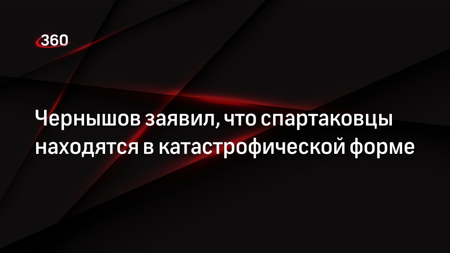 Чернышов заявил, что спартаковцы находятся в катастрофической форме