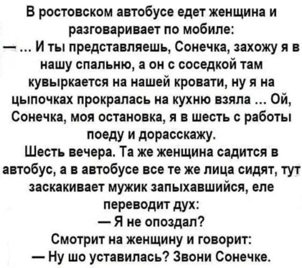 Возможно, это изображение (текст «в ростовском автобусе едет женщина и разговаривает по мобиле: ты представляешь, сонечка, захожу яв я нашу спальню, a OH с соседкой там кувыркается на нашей кровати, ну я на цыпочках прокралась на кухню взяла ой, сонечка, моя остановка, я в шесть с работы поеду и дорасскажу. шесть вечера. Ta же женщина садится в автобус, a в автобусе все те же лица сидят, тут заскакивает мужик запыхавшийся, еле переводит дух: -я не опоздал? смотрит на женщину и говорит: -ну шо уставилась? звони сонечке.»)