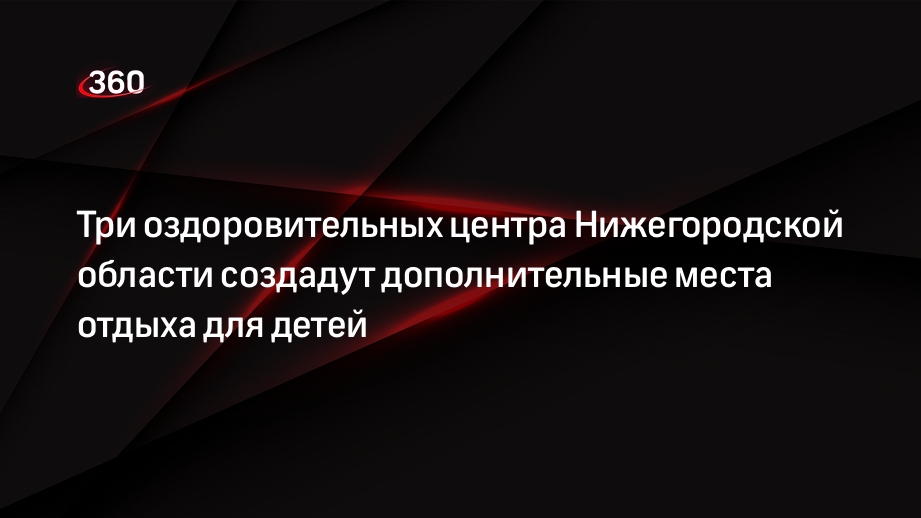 Три оздоровительных центра Нижегородской области создадут дополнительные места отдыха для детей