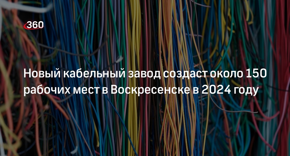 Новый кабельный завод создаст около 150 рабочих мест в Воскресенске в 2024 году