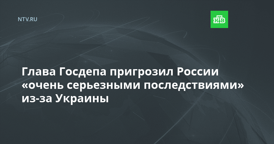 Глава Госдепа пригрозил России «очень серьезными последствиями» из-за Украины