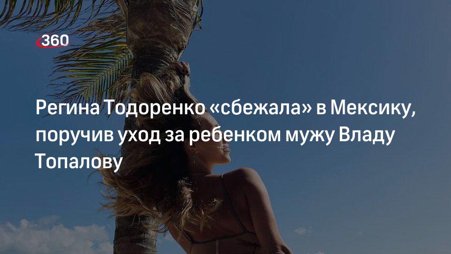 Регина Тодоренко «сбежала» в Мексику, поручив уход за ребенком мужу Владу Топалову