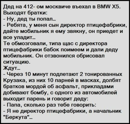 Возможно, это изображение (один или несколько человек и текст «дед на 412- OM москвиче въехал в BMW X5. выходят братки: -ну, дед ты попал... -ребята, y меня сын директор птицефабрики, дайте мобильник я ему звякну, он приедет и все уладит... Te обмозговали, типа щас c директора птицефабрики бабок поимеем и дали деду мобильник. он отзвонился обрисовал ситуацию. ждут... -через 10 минут подлетают 2 тонированных крузака, из них 10 парней в масках, долбят братков мордой об асфальт, прикладами добивают бомбу, c одного из автомобилей выходит парень и говорит деду: -папа, сколько раз тебе говорить: -я не директор птицефабрики, a начальник "беркута"...»)