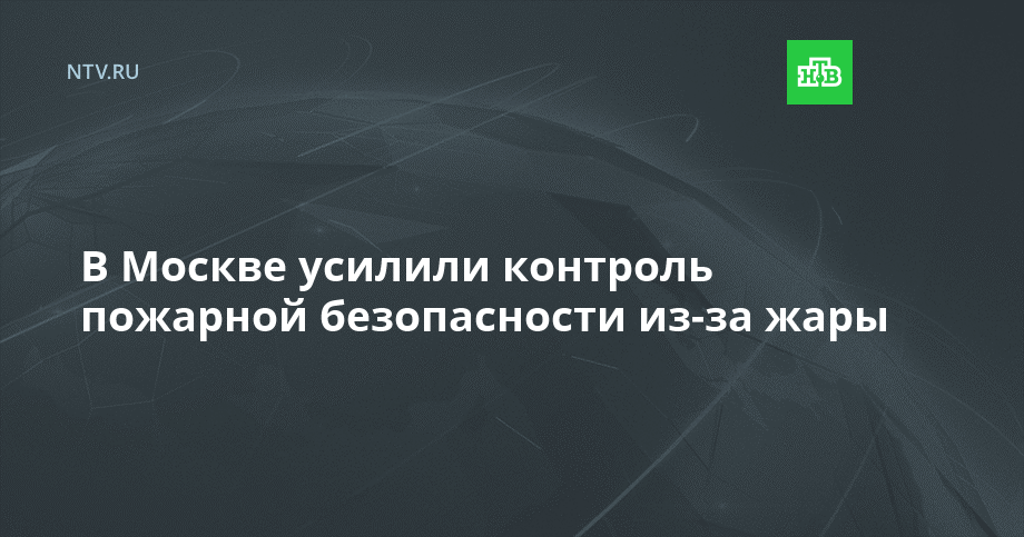 В Москве усилили контроль пожарной безопасности из-за жары