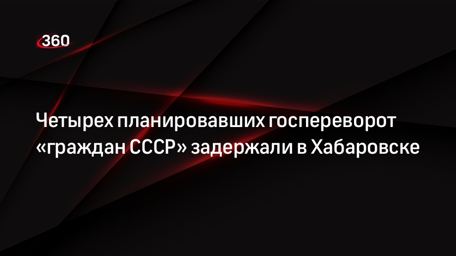 Telegram-канал «112»: в Хабаровске задержали 4 граждан СССР, запланировавших госпереворот