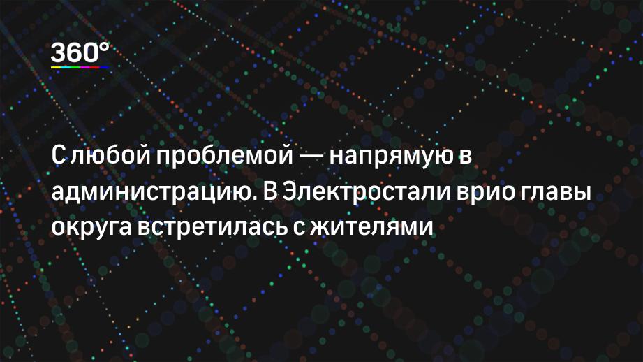 С любой проблемой — напрямую в администрацию. В Электростали врио главы округа встретилась с жителями