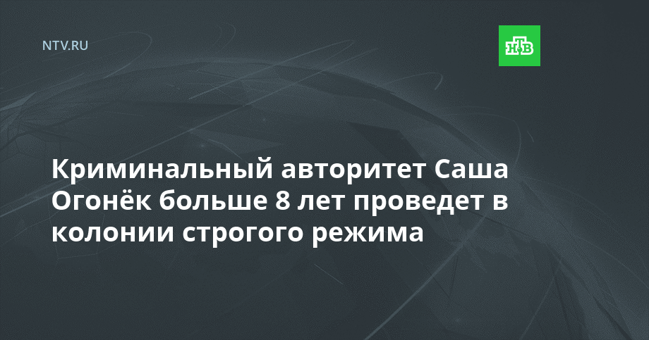 Криминальный авторитет Саша Огонёк больше 8 лет проведет в колонии строгого режима