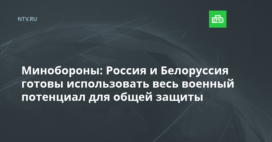 Минобороны: Россия и Белоруссия готовы использовать весь военный потенциал для общей защиты