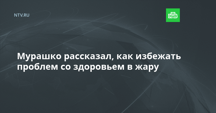 Мурашко рассказал, как избежать проблем со здоровьем в жару