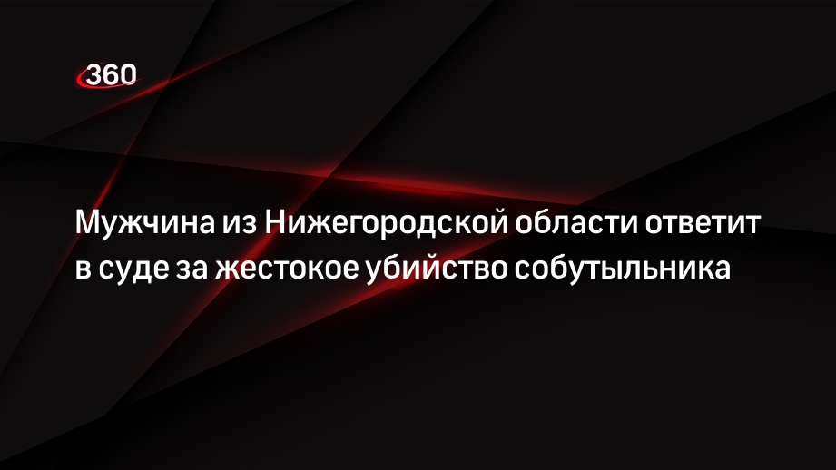 Мужчина из Нижегородской области ответит в суде за жестокое убийство собутыльника