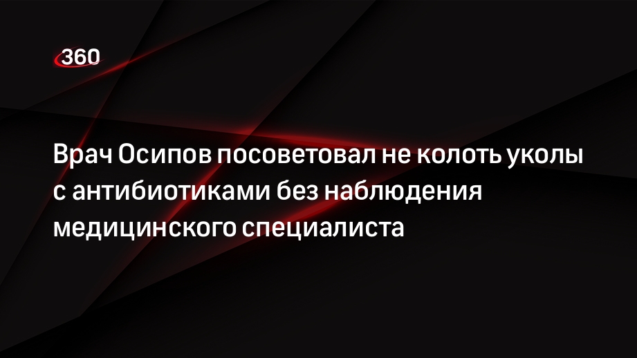 Врач Осипов посоветовал не колоть уколы с антибиотиками без наблюдения медицинского специалиста