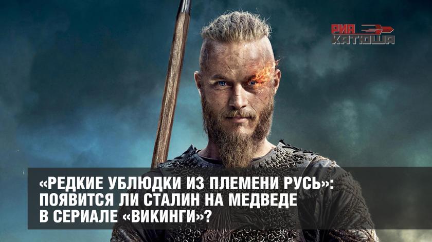 «Редкие ублюдки из племени Русь»: появится ли Сталин на медведе в сериале «Викинги»? геополитика