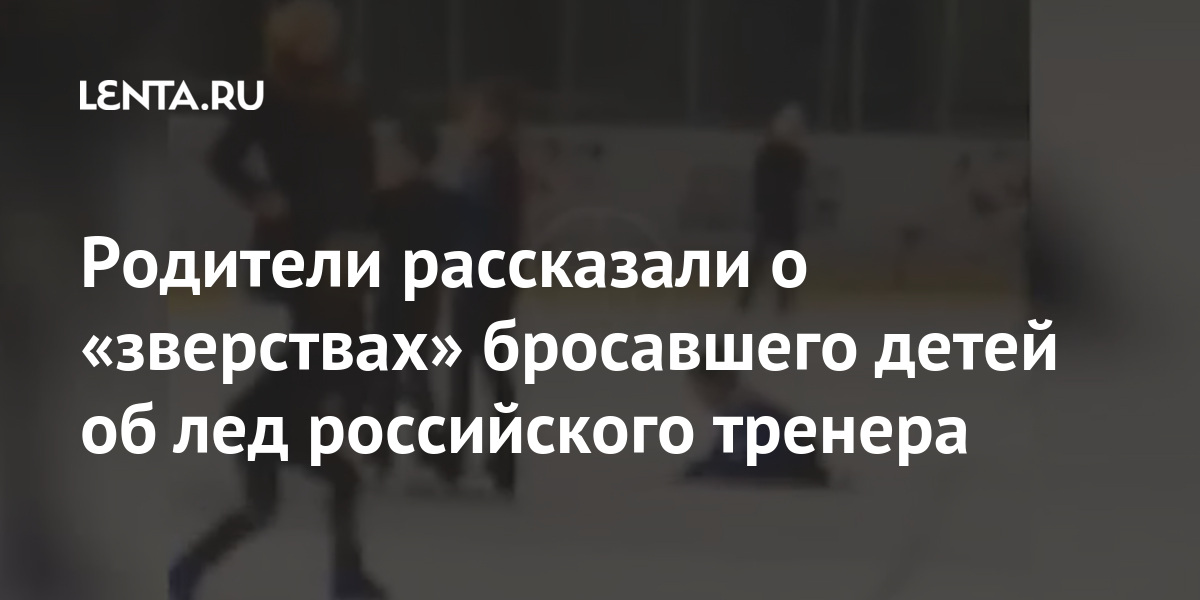 Родители рассказали о «зверствах» бросавшего детей об лед российского тренера Спорт