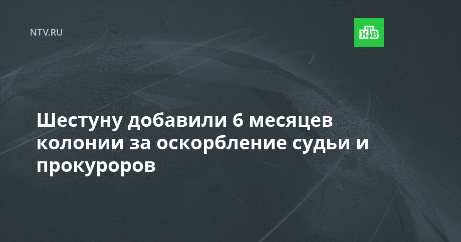 Шестуну добавили 6 месяцев колонии за оскорбление судьи и прокуроров