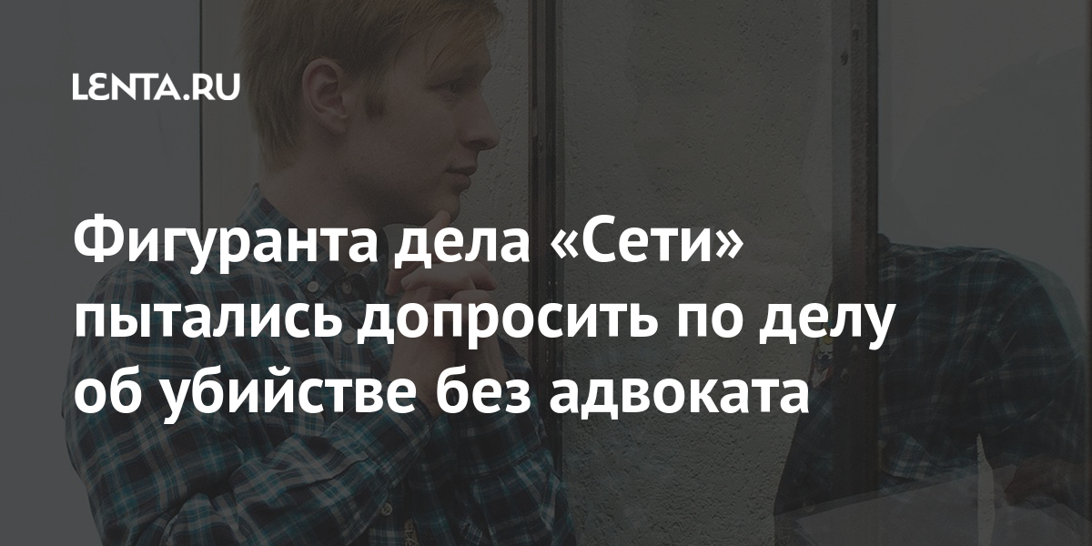 Фигуранта дела «Сети» пытались допросить по делу об убийстве без адвоката Силовые структуры