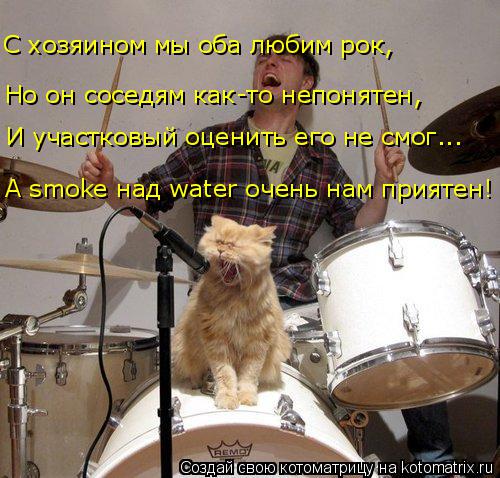 Котоматрица: Но он соседям как-то непонятен, А smoke над water очень нам приятен! И участковый оценить его не смог... С хозяином мы оба любим рок,