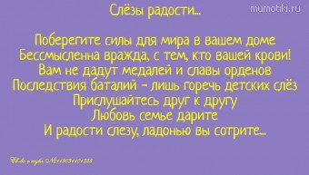 Слёзы радости...Поберегите силы для мира в вашем домеБессмысленна вражда, с тем, кто вашей крови!Вам не дадут медалей и славы орденовПоследствия баталий - лишь горечь детских слёзПрислушайтесь друг к другуЛюбовь семье даритеИ радости слезу, ла... Слёзы радости...Поберегите силы для мира в вашем домеБессмысленна вражда, с тем, кто вашей крови!Вам не дадут медалей и славы орденовПоследствия баталий - лишь горечь детских слёзПрислушайтесь друг к другуЛюбовь семье даритеИ радости слезу, ладонью вы сотрите.... Св-во о публ №119031101328 #цитаты