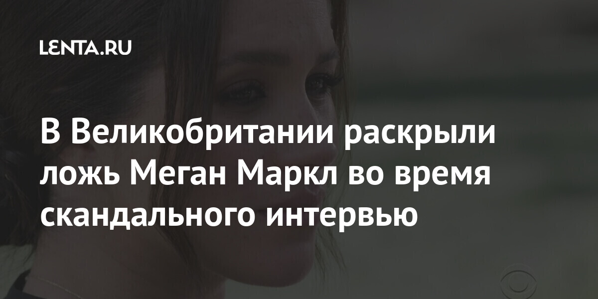 В Великобритании раскрыли ложь Меган Маркл во время скандального интервью Из жизни