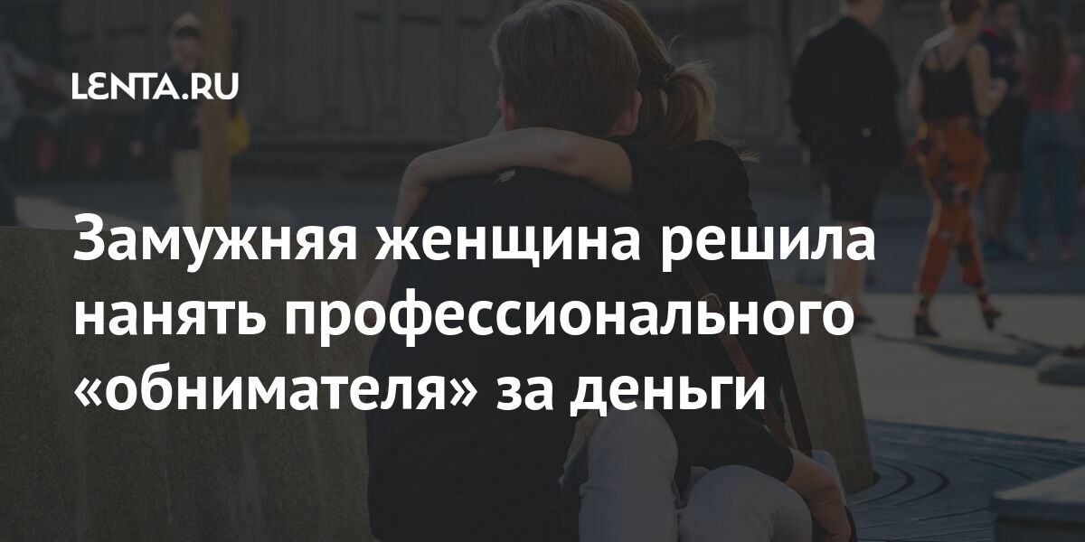 Замужняя женщина решила нанять профессионального «обнимателя» за деньги Из жизни