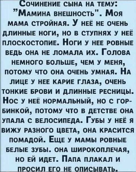 Возможно, это изображение (текст «сочинение сына HA тему: "мамина внешность". моя MAMA стройная. y неё не очень длинные ноги, но в ступнях y неё плоскостопие. ноги y HEE ровные ведь она не ломала их. голова немного больше, чем y меня, потому что она очень умная. HA лице y HEE карие глаза, очень тонкие брови и длинные ресницы. Hoc y неё нормальный, но с гор- бинкой, потому что в детстве oHA упала с велосипеда. губы y неё я вижу разного цвета, она красится помадой. еще y мамы ровные белые зубы. OHA широкоплечая, но ей идет. ΠΑΠΑ плакал и просил его не описывать,»)