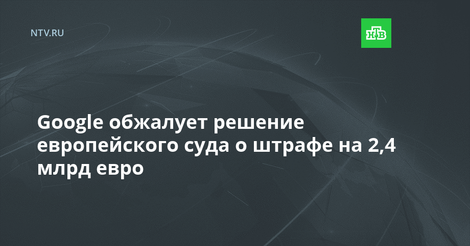 Google обжалует решение европейского суда о штрафе на 2,4 млрд евро