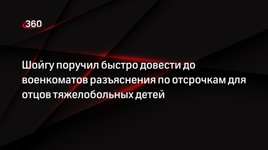 Шойгу поручил быстро довести до военкоматов разъяснения по отсрочкам для отцов тяжелобольных детей