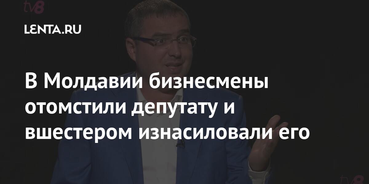В Молдавии бизнесмены отомстили депутату и вшестером изнасиловали его Бывший СССР