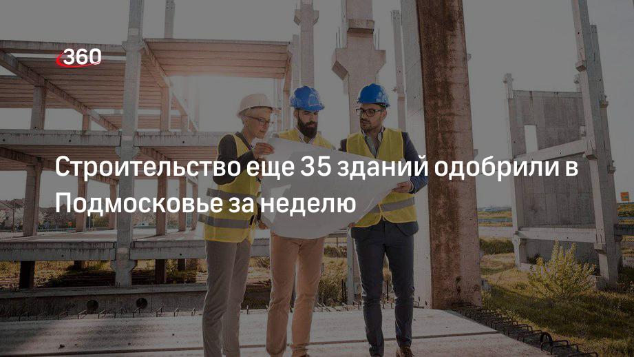 Строительство еще 35 зданий одобрили в Подмосковье за неделю
