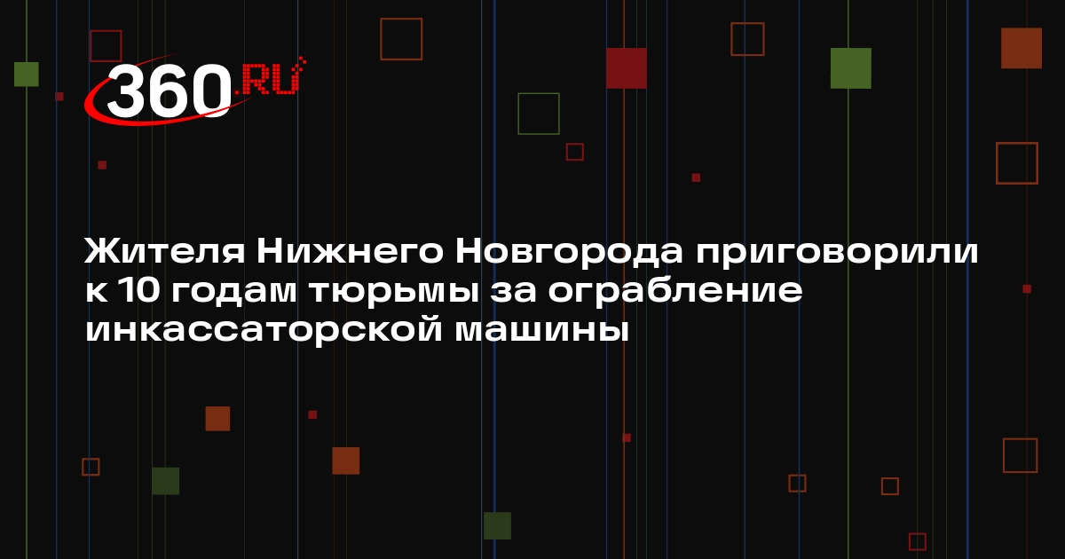 Жителя Нижнего Новгорода приговорили к 10 годам тюрьмы за ограбление инкассаторской машины