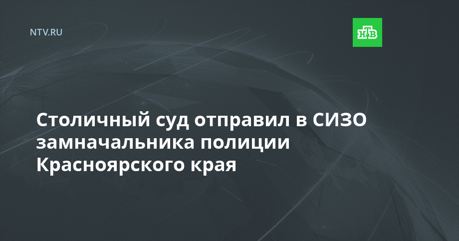 Столичный суд отправил в СИЗО замначальника полиции Красноярского края