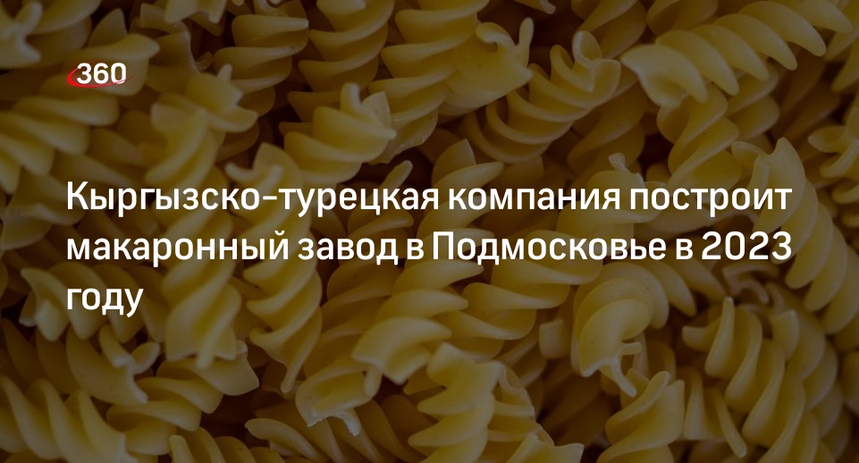 Кыргызско-турецкая компания построит макаронный завод в Подмосковье в 2023 году