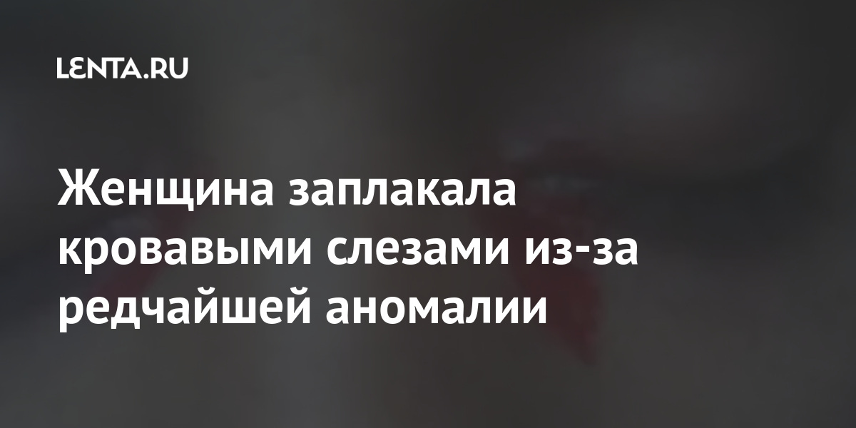 Женщина заплакала кровавыми слезами из-за редчайшей аномалии Из жизни